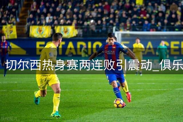 切尔西热身赛两连败引震动 俱乐部酝酿大规模清洗计划